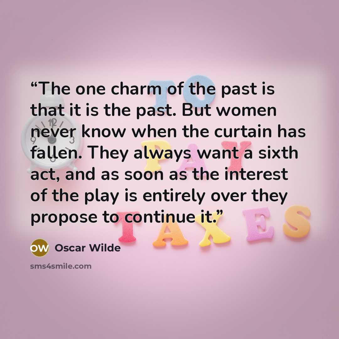 “The one charm of the past is that it is the past. But women never know when the curtain has fallen. They always want a sixth act, and as soon as the interest of the play is entirely over they propose to continue it.” quote by Oscar Wilde
