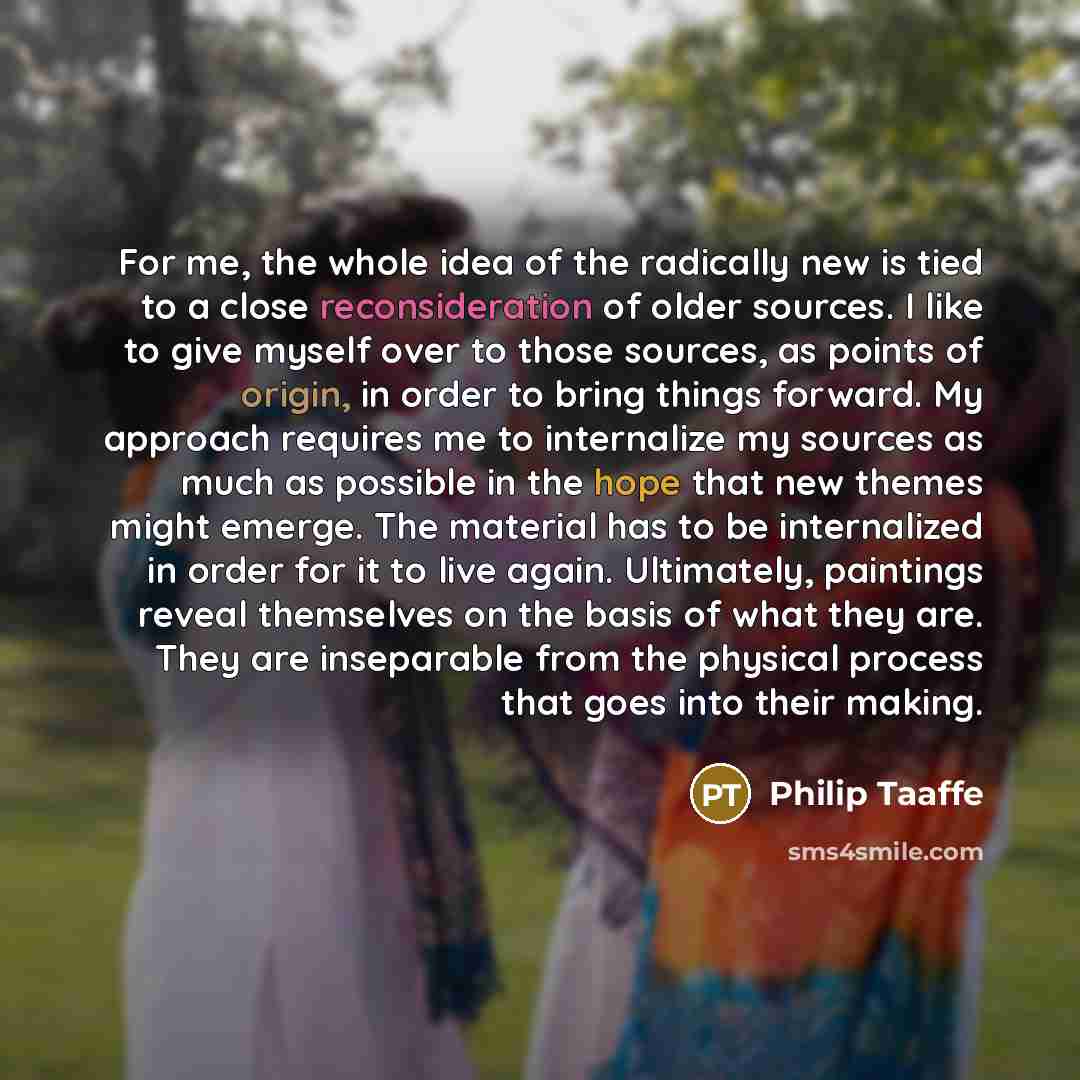 “For me, the whole idea of the radically new is tied to a close reconsideration of older sources. I like to give myself over to those sources, as points of origin, in order to bring things forward. My approach requires me to internalize my sources as much as possible in the hope that new themes…” quote by Philip Taaffe