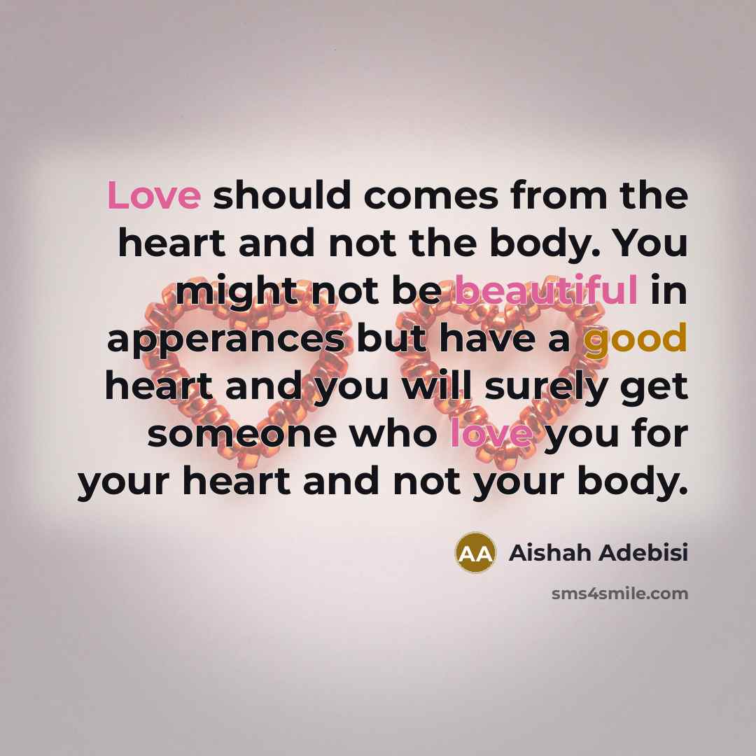 “Love should comes from the heart and not the body. You might not be beautiful in apperances but have a good heart and you will surely get someone who love you for your heart and not your body.” quote by Aishah Adebisi