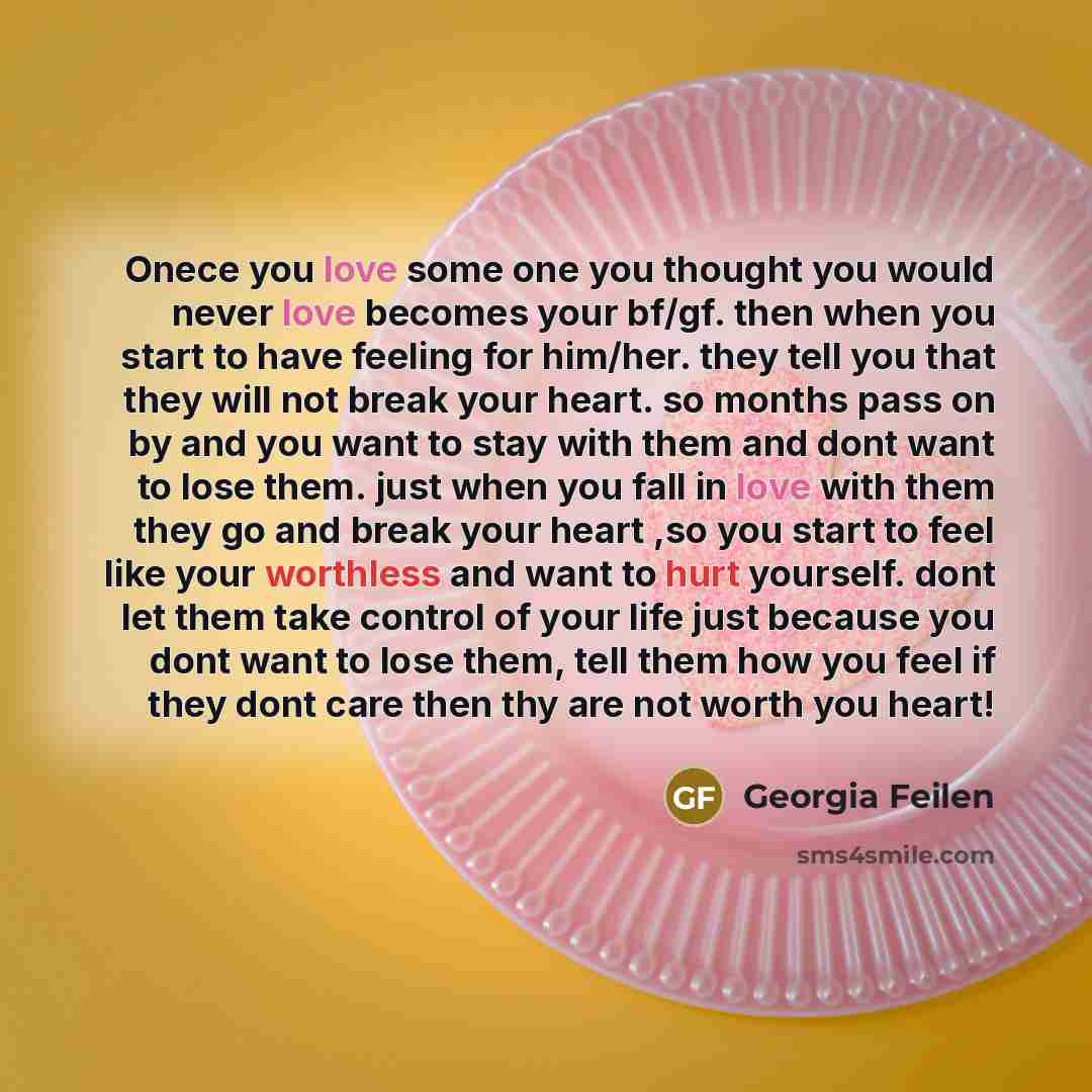 “Onece you love some one you thought you would never love becomes your bf/gf. then when you start to have feeling for him/her. they tell you that they will not break your heart. so months pass on by and you want to stay with them and dont want to lose them. just when you fall in love with them they…” quote by Georgia Feilen