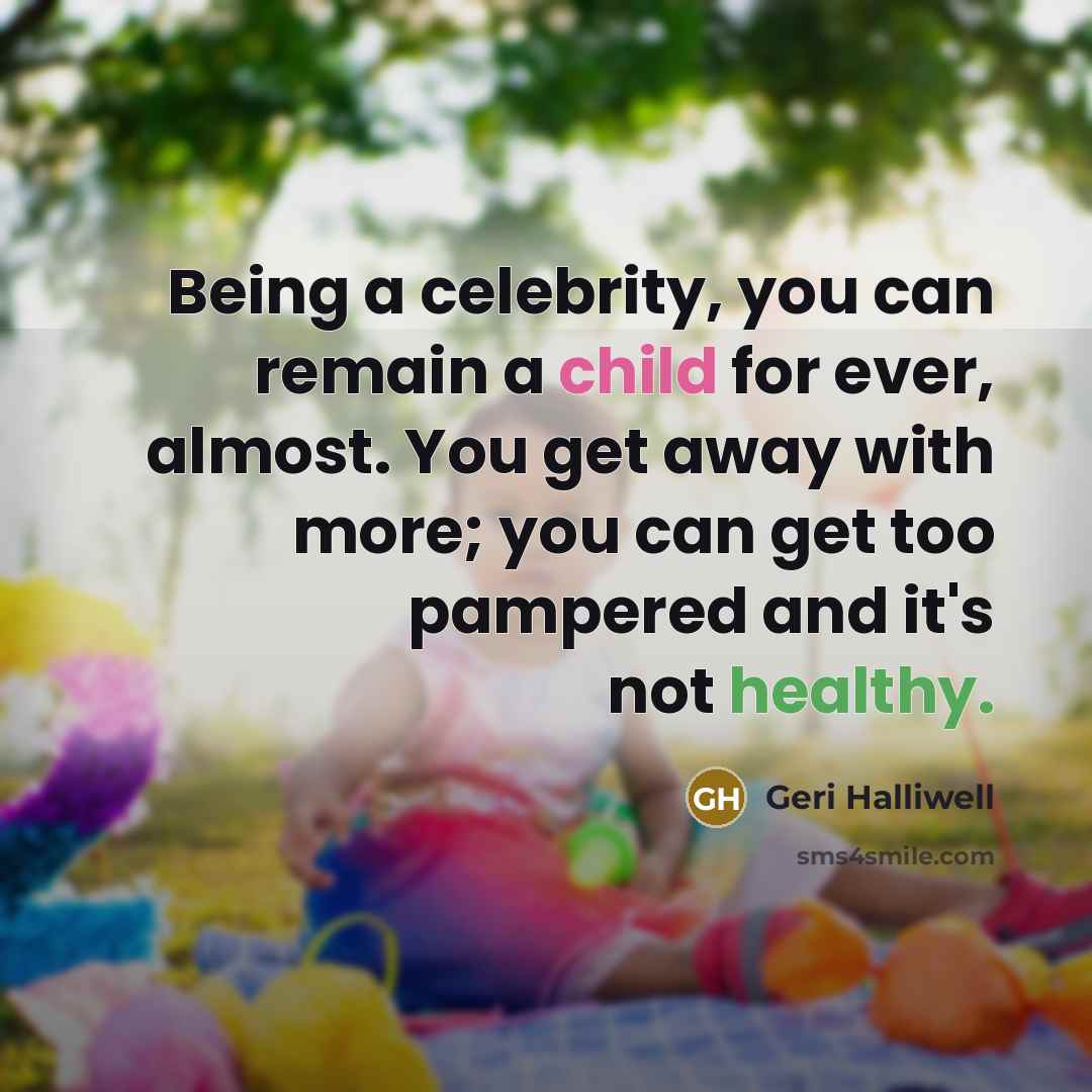 “Being a celebrity, you can remain a child for ever, almost. You get away with more; you can get too pampered and it's not healthy.” quote by Geri Halliwell