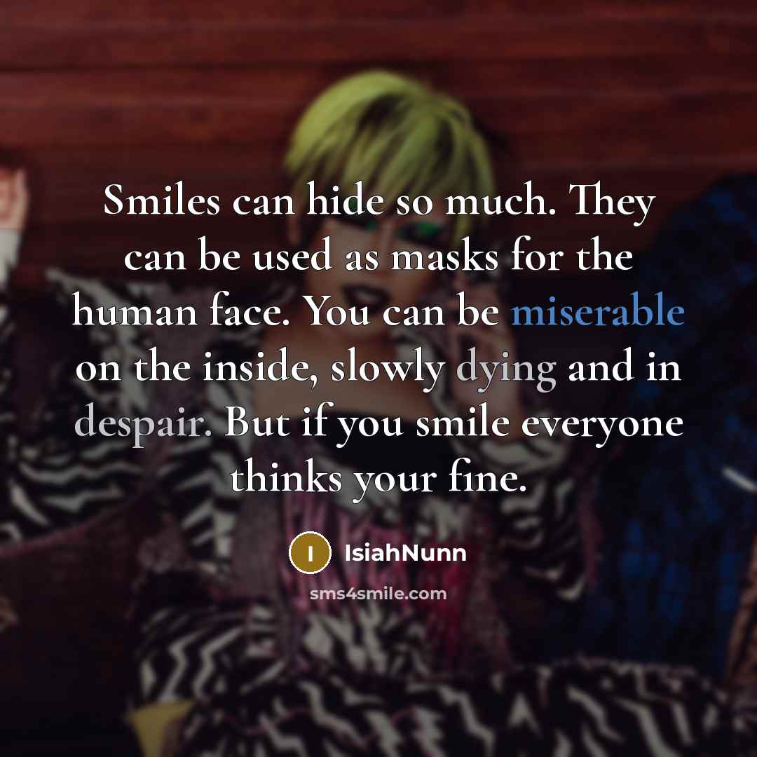 “Smiles can hide so much. They can be used as masks for the human face. You can be miserable on the inside, slowly dying and in despair. But if you smile everyone thinks your fine.” quote by Isiahnunn