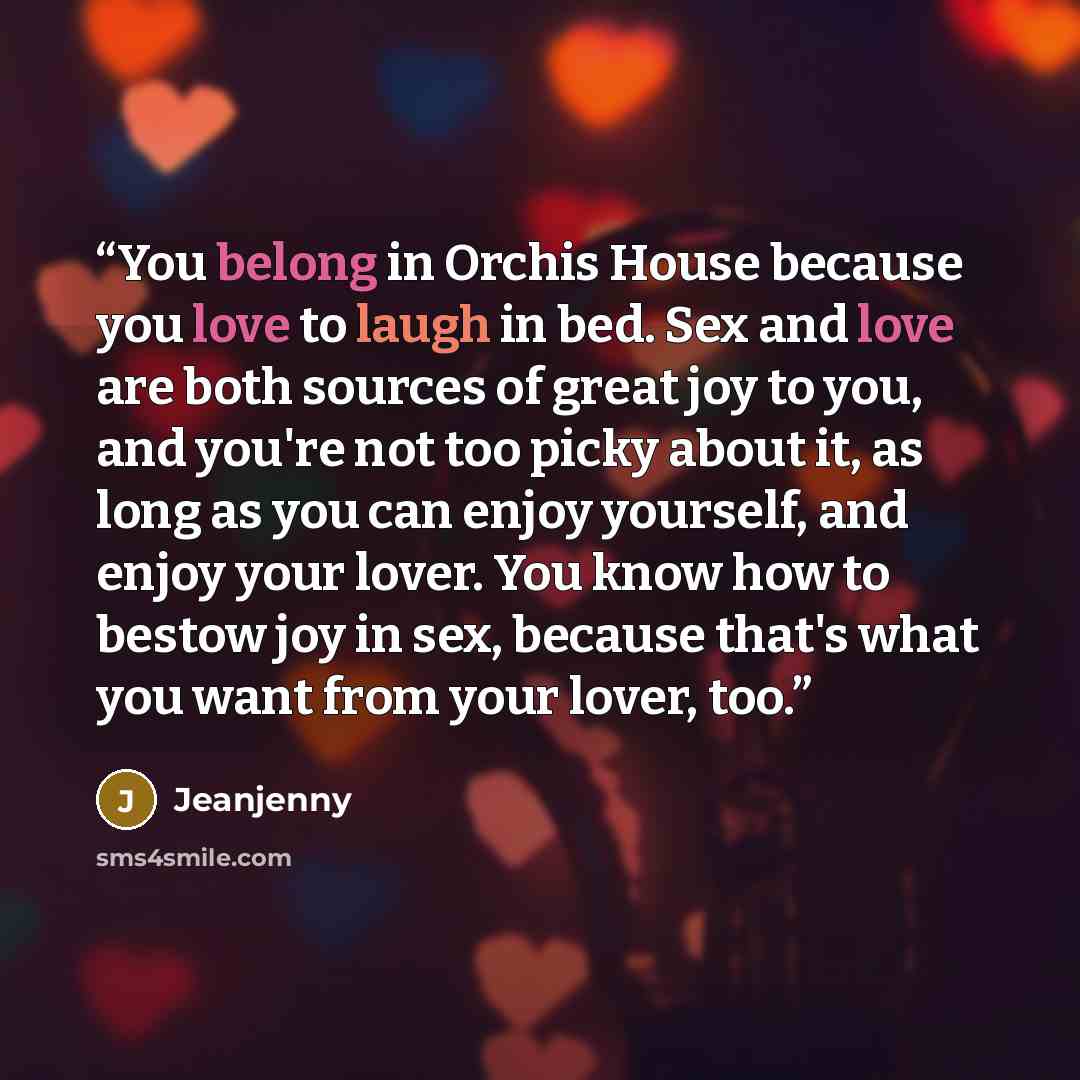“You belong in Orchis House because you love to laugh in bed. Sex and love are both sources of great joy to you, and you're not too picky about it, as long as you can enjoy yourself, and enjoy your lover. You know how to bestow joy in sex, because that's what you want from your lover, too.” quote by Jeanjenny
