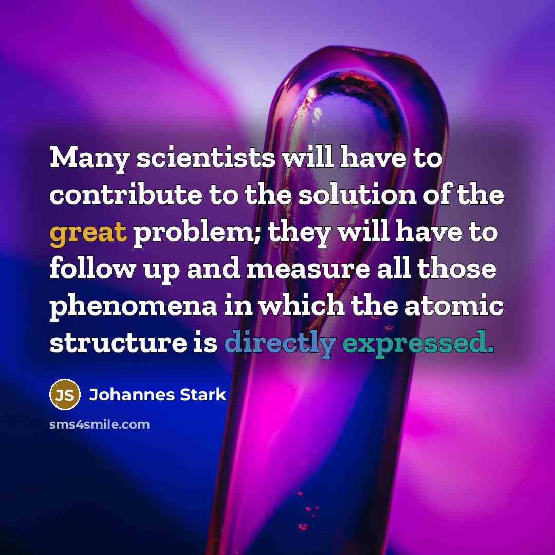 “Many scientists will have to contribute to the solution of the great problem; they will have to follow up and measure all those phenomena in which the atomic structure is directly expressed.” quote by Johannes Stark