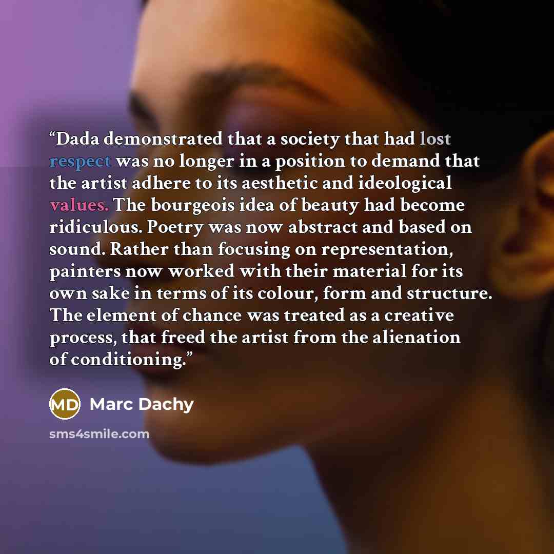 “Dada demonstrated that a society that had lost respect was no longer in a position to demand that the artist adhere to its aesthetic and ideological values. The bourgeois idea of beauty had become ridiculous. Poetry was now abstract and based on sound. Rather than focusing on representation…” quote by Marc Dachy