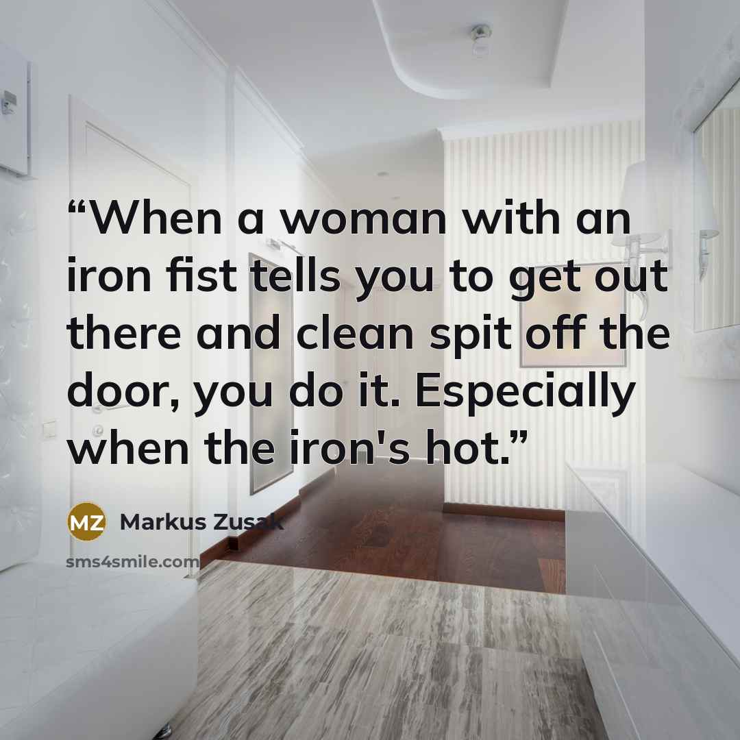 “When a woman with an iron fist tells you to get out there and clean spit off the door, you do it. Especially when the iron's hot.” quote by Markus Zusak