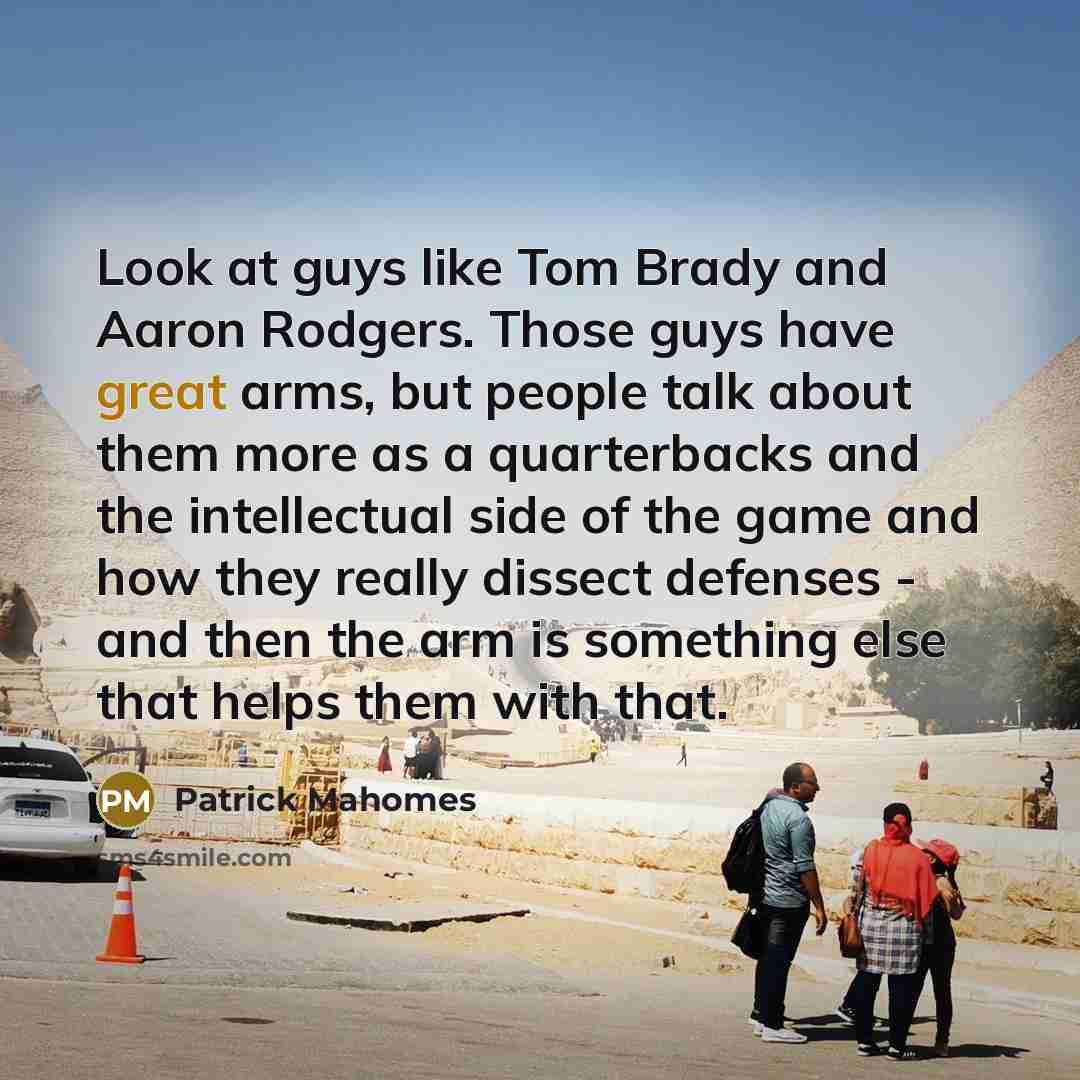 “Look at guys like Tom Brady and Aaron Rodgers. Those guys have great arms, but people talk about them more as a quarterbacks and the intellectual side of the game and how they really dissect defenses - and then the arm is something else that helps them with that.” quote by Patrick Mahomes
