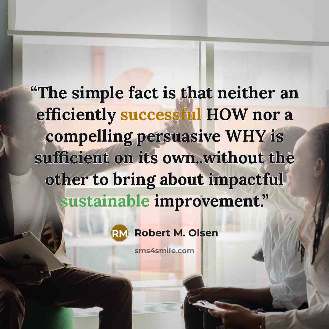 “The simple fact is that neither an efficiently successful HOW nor a compelling persuasive WHY is sufficient on its own..without the other to bring about impactful sustainable improvement.” quote by Robert M. Olsen
