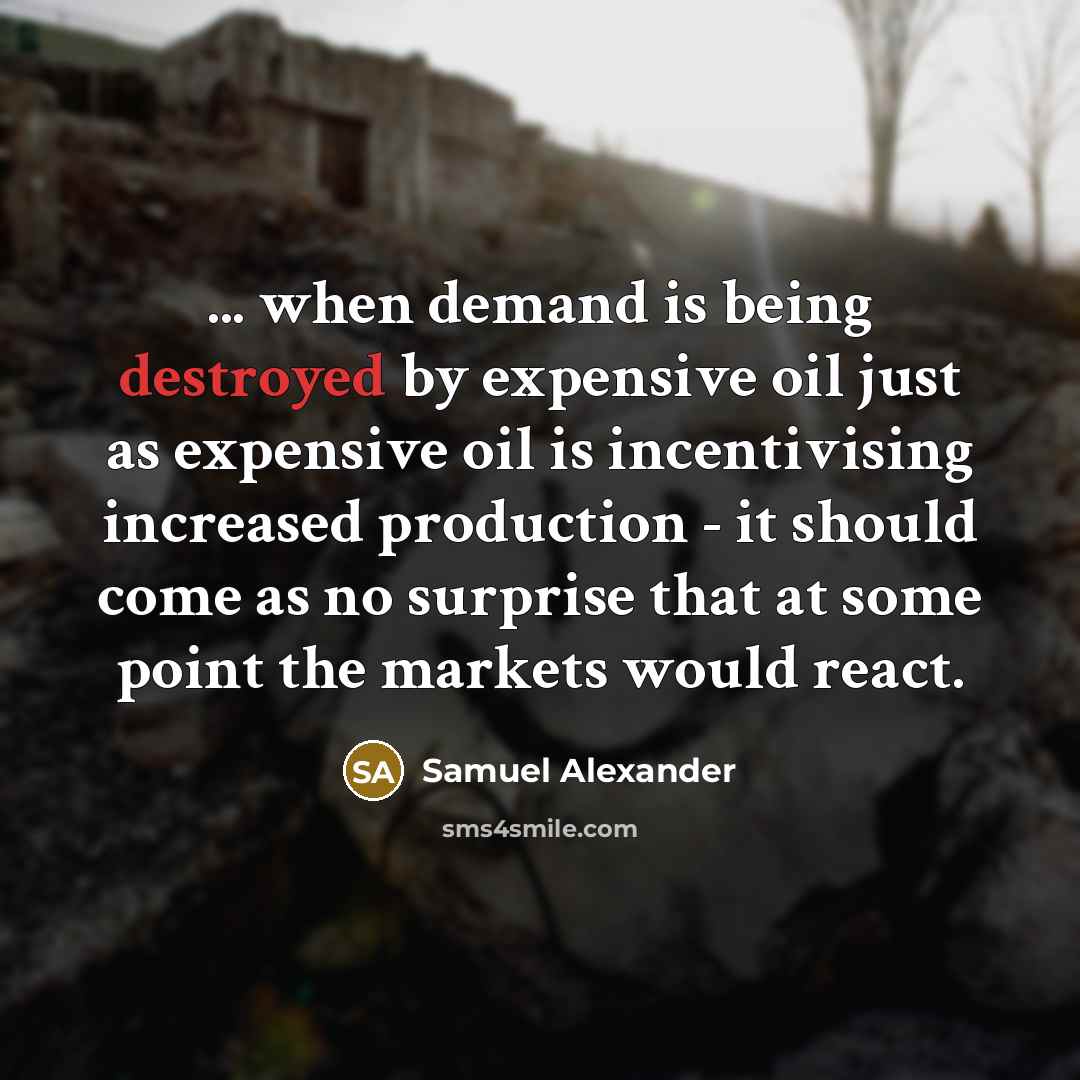 “... when demand is being destroyed by expensive oil just as expensive oil is incentivising increased production - it should come as no surprise that at some point the markets would react.” quote by Samuel Alexander