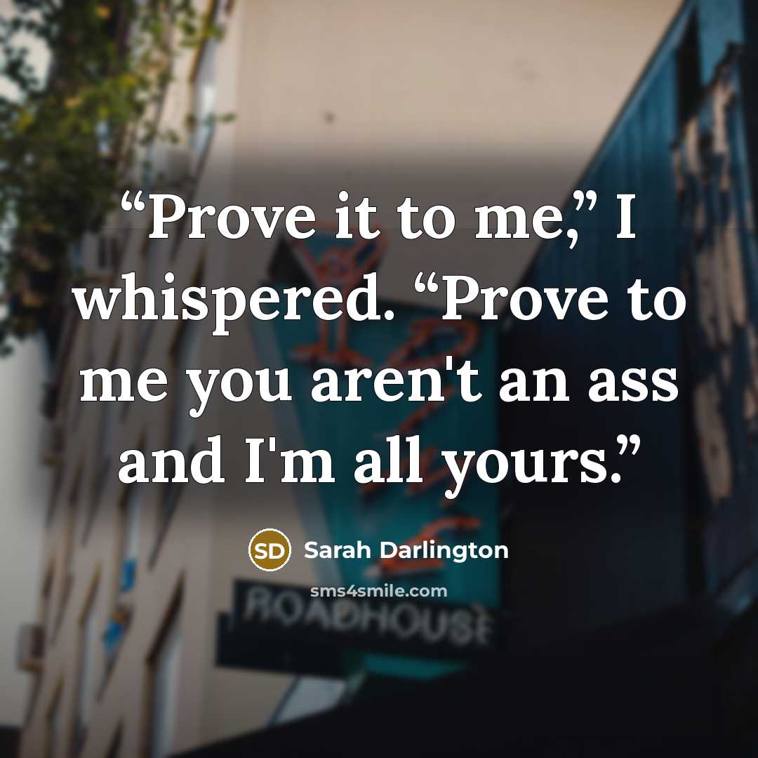 “Prove it to me,” I whispered. “Prove to me you aren't an ass and I'm all yours.” quote by Sarah Darlington