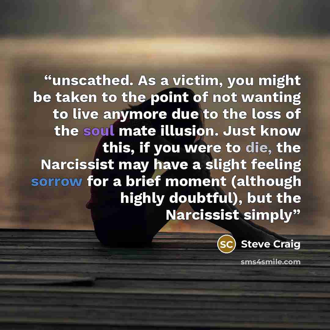 “unscathed. As a victim, you might be taken to the point of not wanting to live anymore due to the loss of the soul mate illusion. Just know this, if you were to die, the Narcissist may have a slight feeling sorrow for a brief moment (although highly doubtful), but the Narcissist simply” quote by Steve Craig