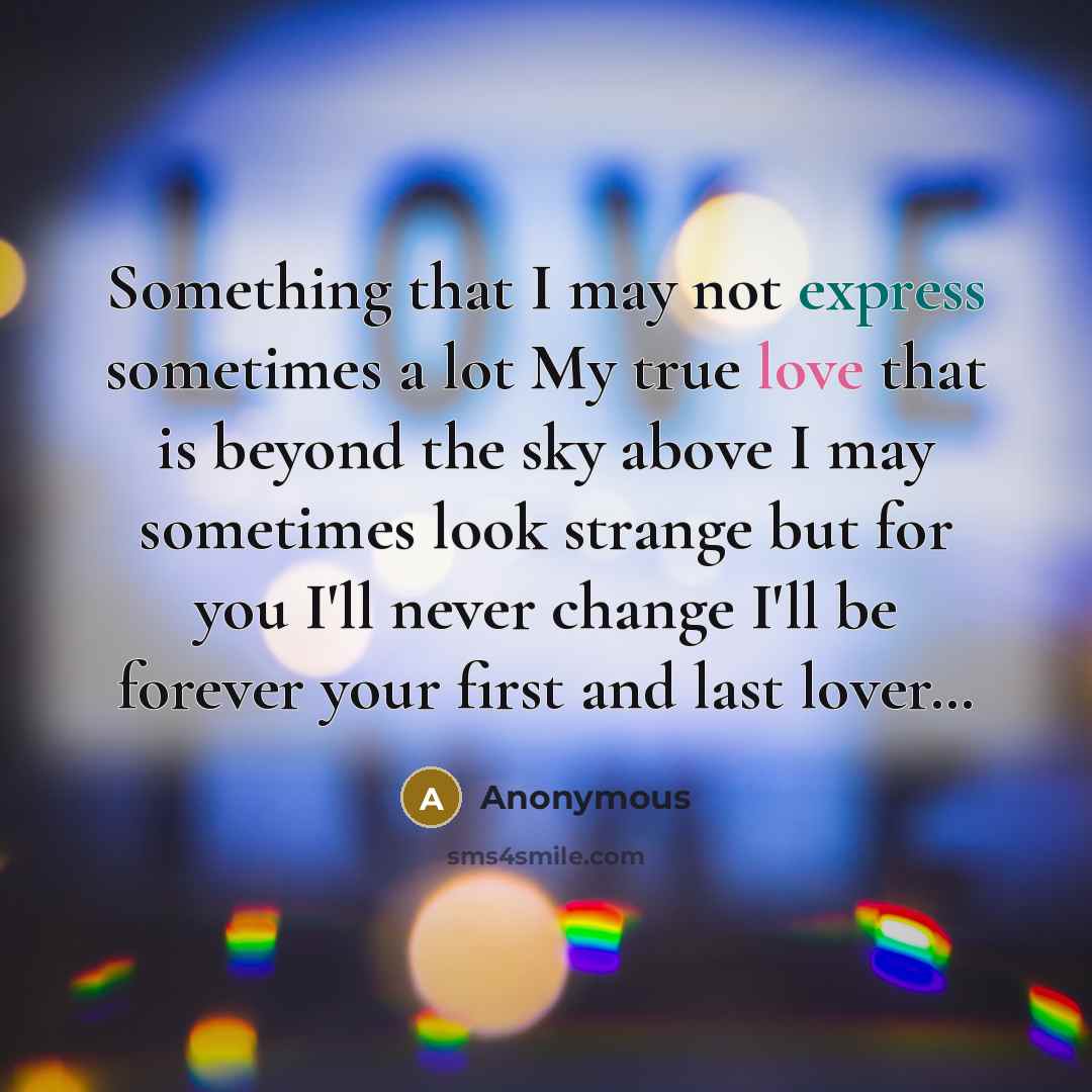 “Something that I may not express sometimes a lot My true love that is beyond the sky above I may sometimes look strange but for you I'll never change I'll be forever your first and last lover…” quote by Anonymous