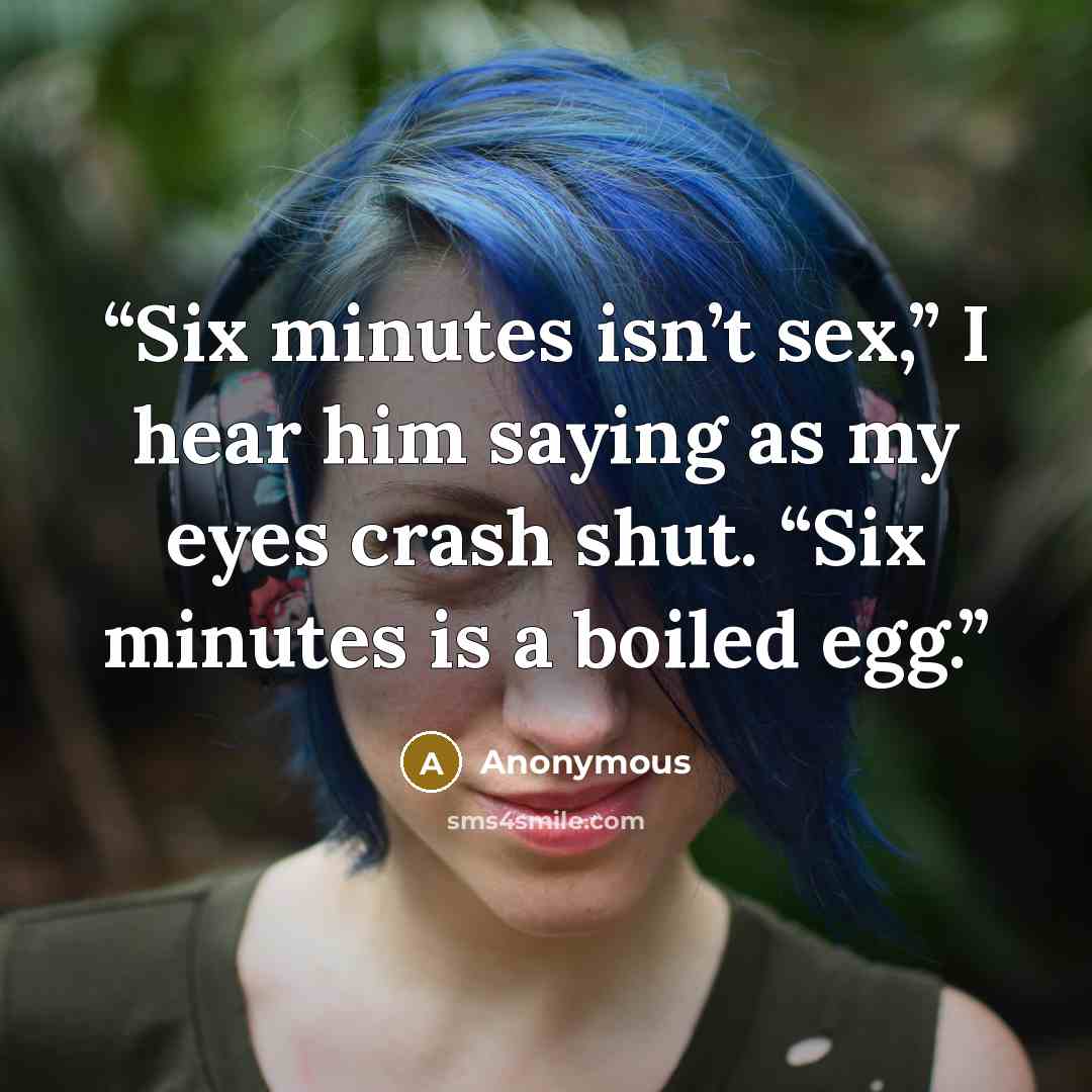 “Six minutes isn’t sex,” I hear him saying as my eyes crash shut. “Six minutes is a boiled egg.” quote by Anonymous