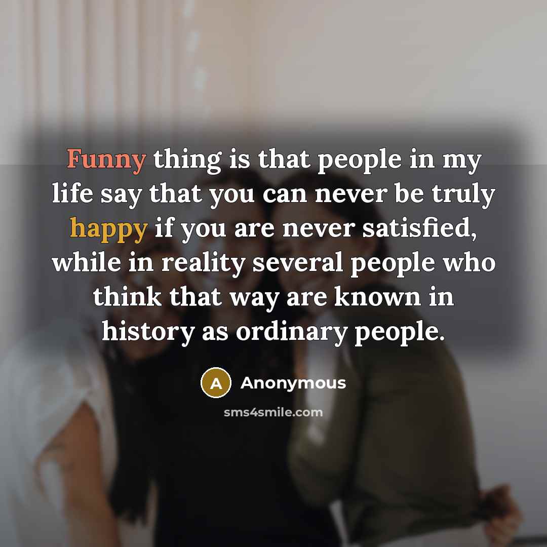 “Funny thing is that people in my life say that you can never be truly happy if you are never satisfied, while in reality several people who think that way are known in history as ordinary people.” quote by Anonymous