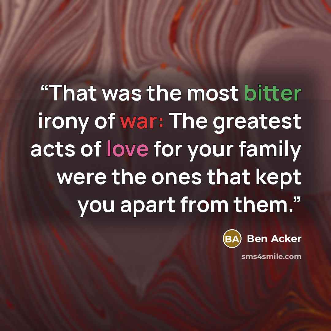 “That was the most bitter irony of war: The greatest acts of love for your family were the ones that kept you apart from them.” quote by Ben Acker