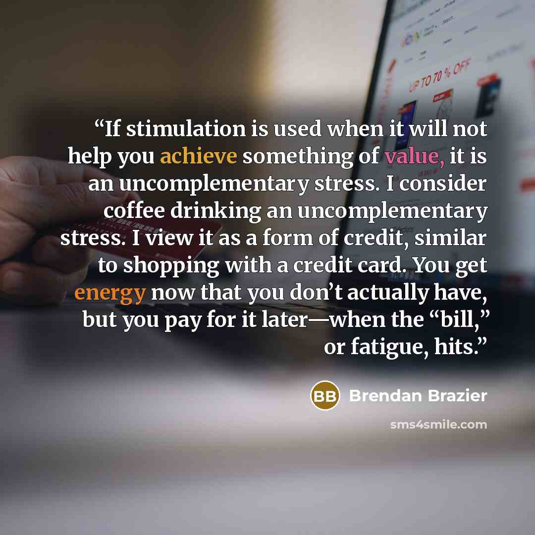 “If stimulation is used when it will not help you achieve something of value, it is an uncomplementary stress. I consider coffee drinking an uncomplementary stress. I view it as a form of credit, similar to shopping with a credit card. You get energy now that you don’t actually have, but you pay…” quote by Brendan Brazier