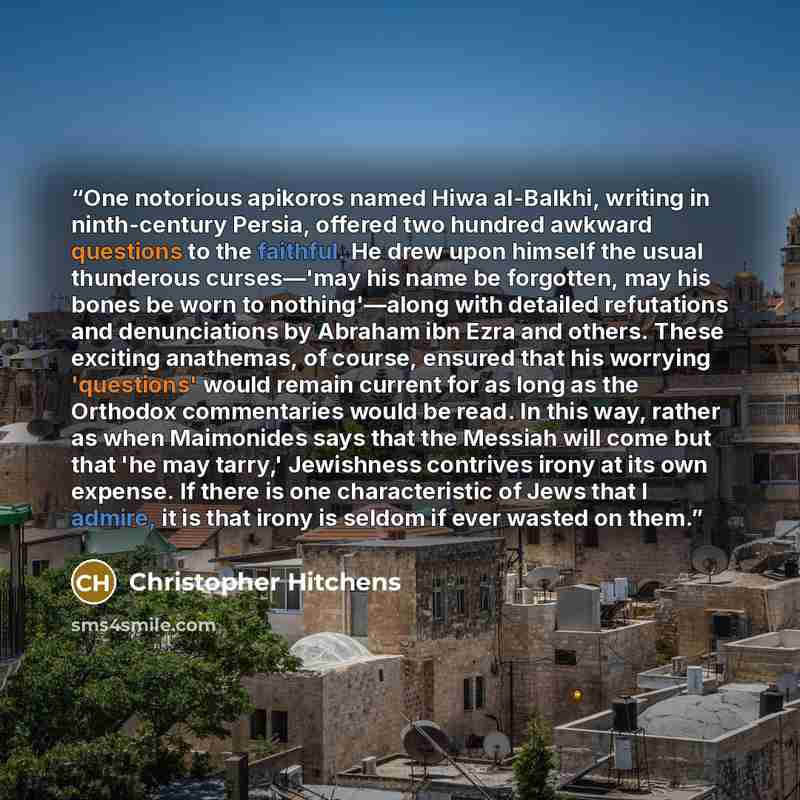 “One notorious apikoros named Hiwa al-Balkhi, writing in ninth-century Persia, offered two hundred awkward questions to the faithful. He drew upon himself the usual thunderous curses—'may his name be forgotten, may his bones be worn to nothing'—along with detailed refutations and denunciations by…” quote by Christopher Hitchens
