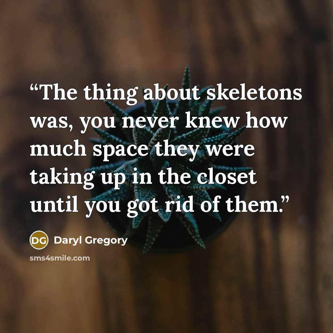 “The thing about skeletons was, you never knew how much space they were taking up in the closet until you got rid of them.” quote by Daryl Gregory