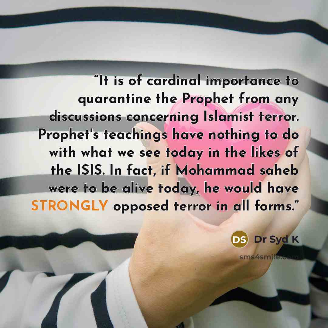 “It is of cardinal importance to quarantine the Prophet from any discussions concerning Islamist terror. Prophet's teachings have nothing to do with what we see today in the likes of the ISIS. In fact, if Mohammad saheb were to be alive today, he would have STRONGLY opposed terror in all forms.” quote by Dr Syd K