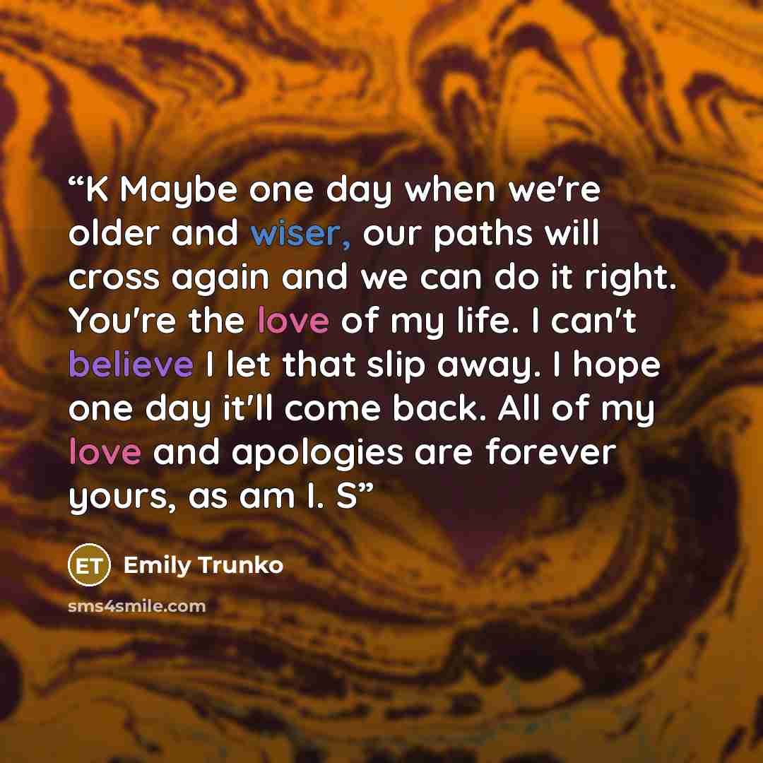“K Maybe one day when we're older and wiser, our paths will cross again and we can do it right. You're the love of my life. I can't believe I let that slip away. I hope one day it'll come back. All of my love and apologies are forever yours, as am I. S” quote by Emily Trunko