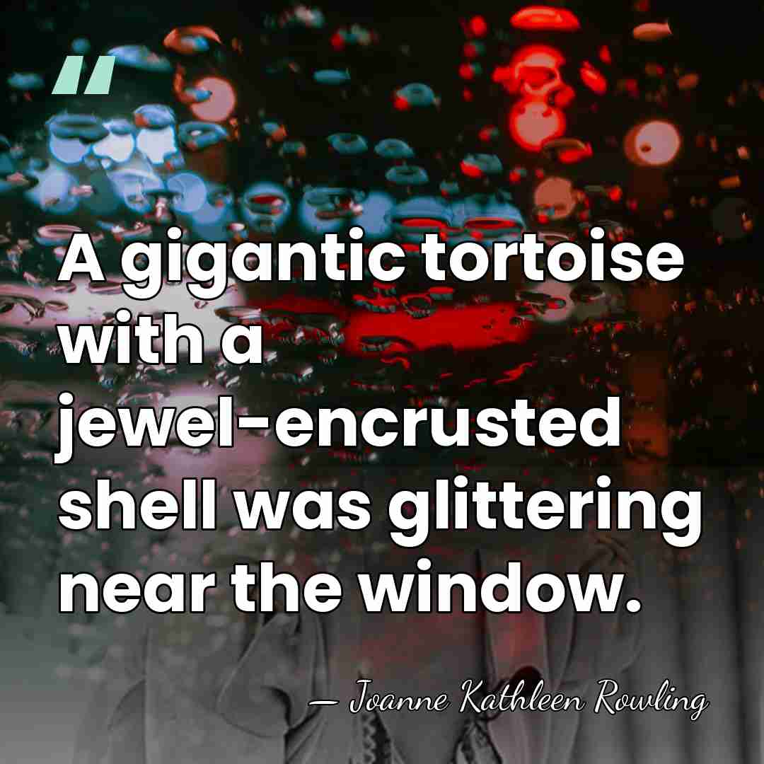 A gigantic tortoise with a jewel-encrusted shell was glittering near the window. - Joanne Kathleen Rowling