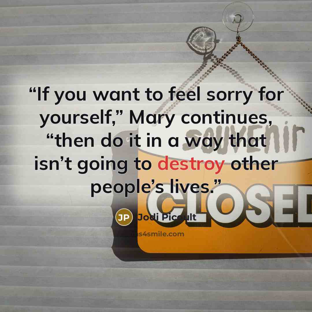 “If you want to feel sorry for yourself,” Mary continues, “then do it in a way that isn’t going to destroy other people’s lives.” quote by Jodi Picoult