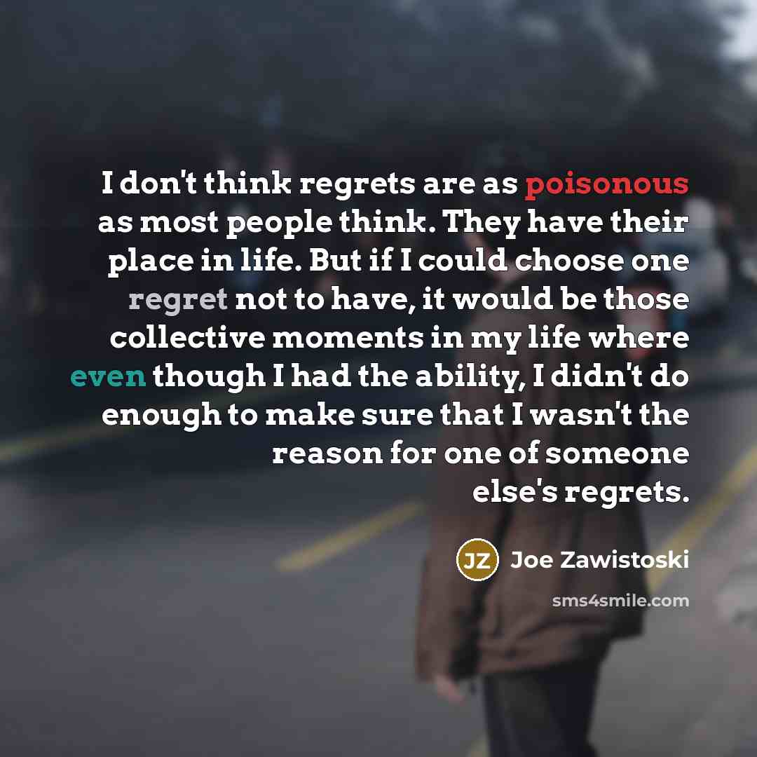 “I don't think regrets are as poisonous as most people think. They have their place in life. But if I could choose one regret not to have, it would be those collective moments in my life where even though I had the ability, I didn't do enough to make sure that I wasn't the reason for one of someone…” quote by Joe Zawistoski