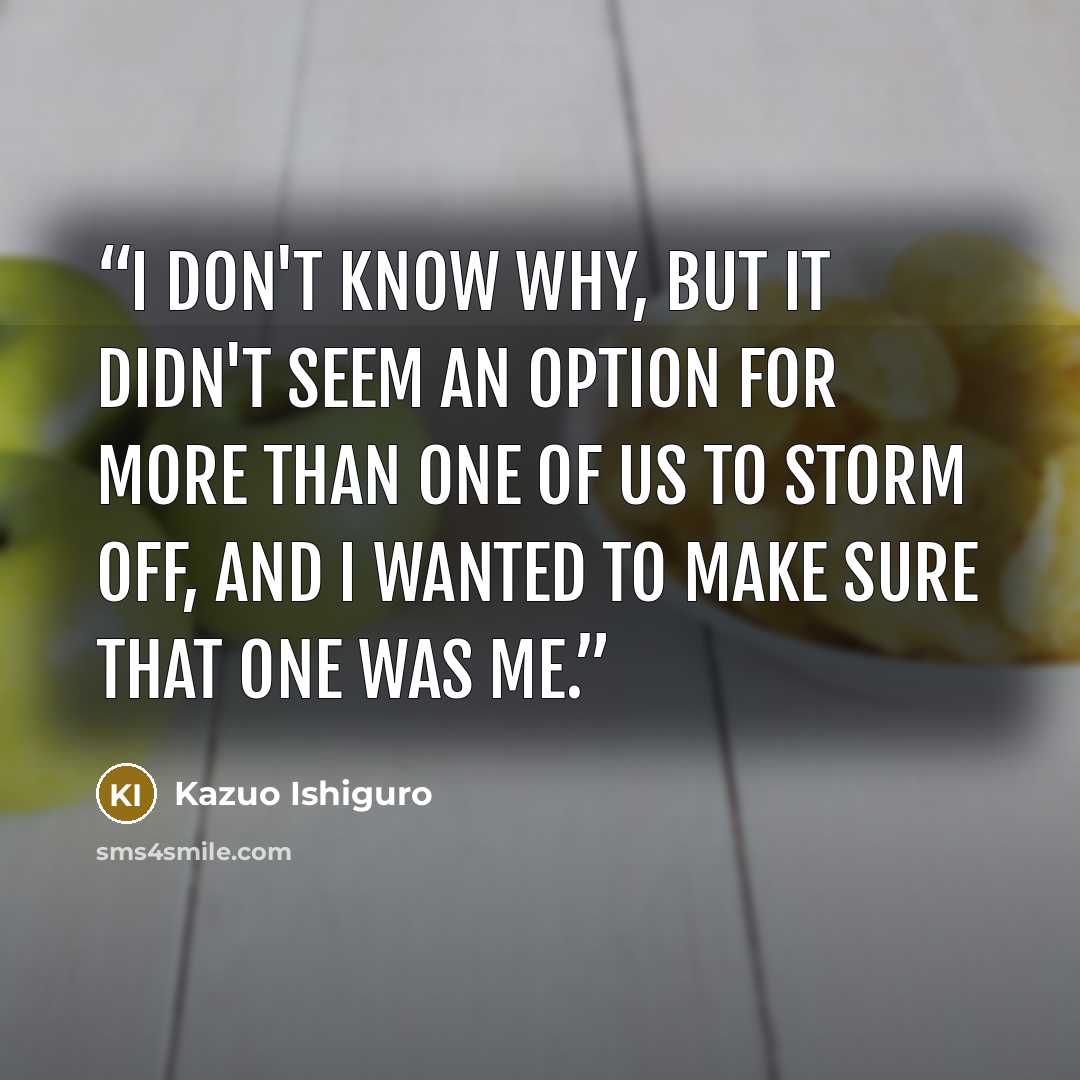 “I don't know why, but it didn't seem an option for more than one of us to storm off, and I wanted to make sure that one was me.” quote by Kazuo Ishiguro