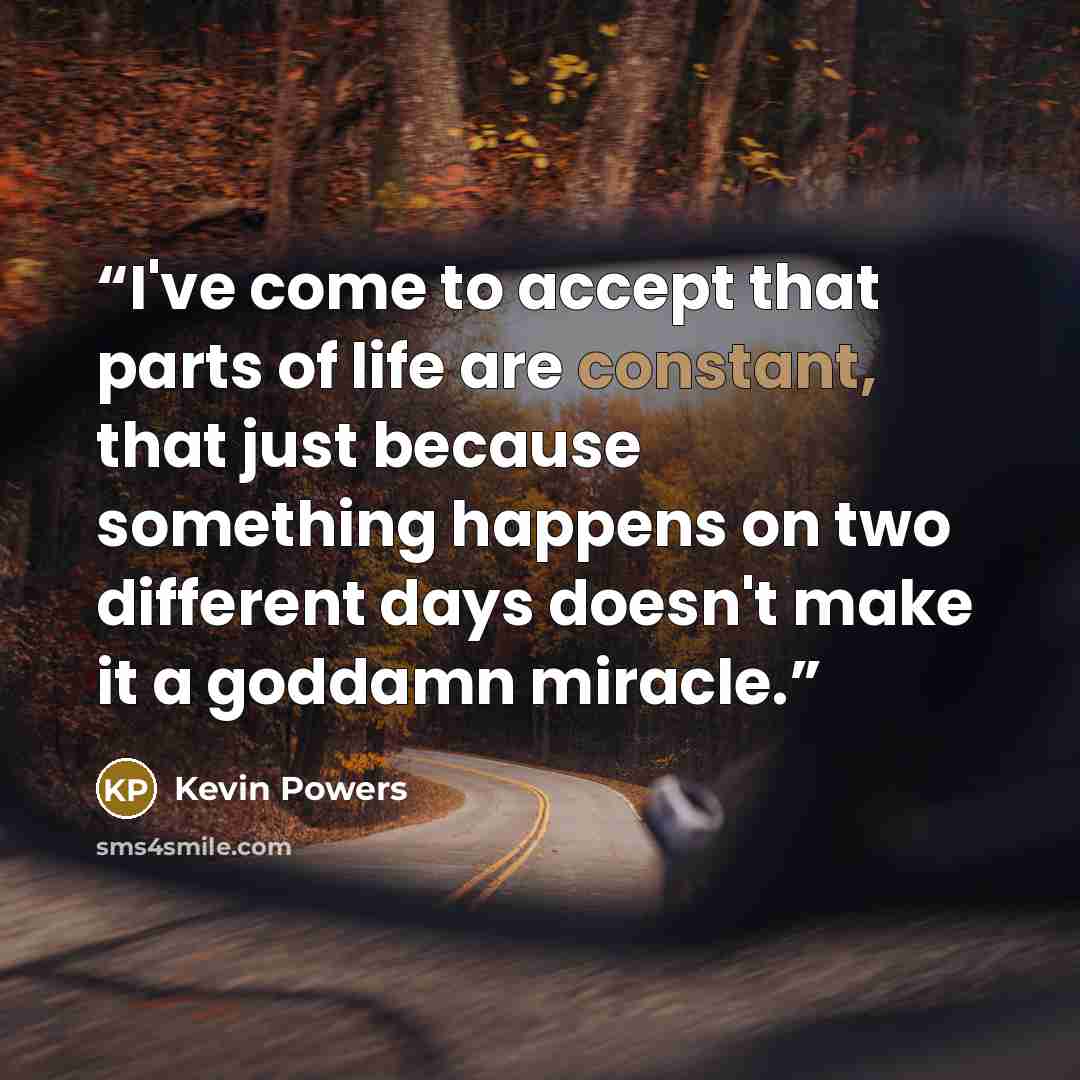 “I've come to accept that parts of life are constant, that just because something happens on two different days doesn't make it a goddamn miracle.” quote by Kevin Powers