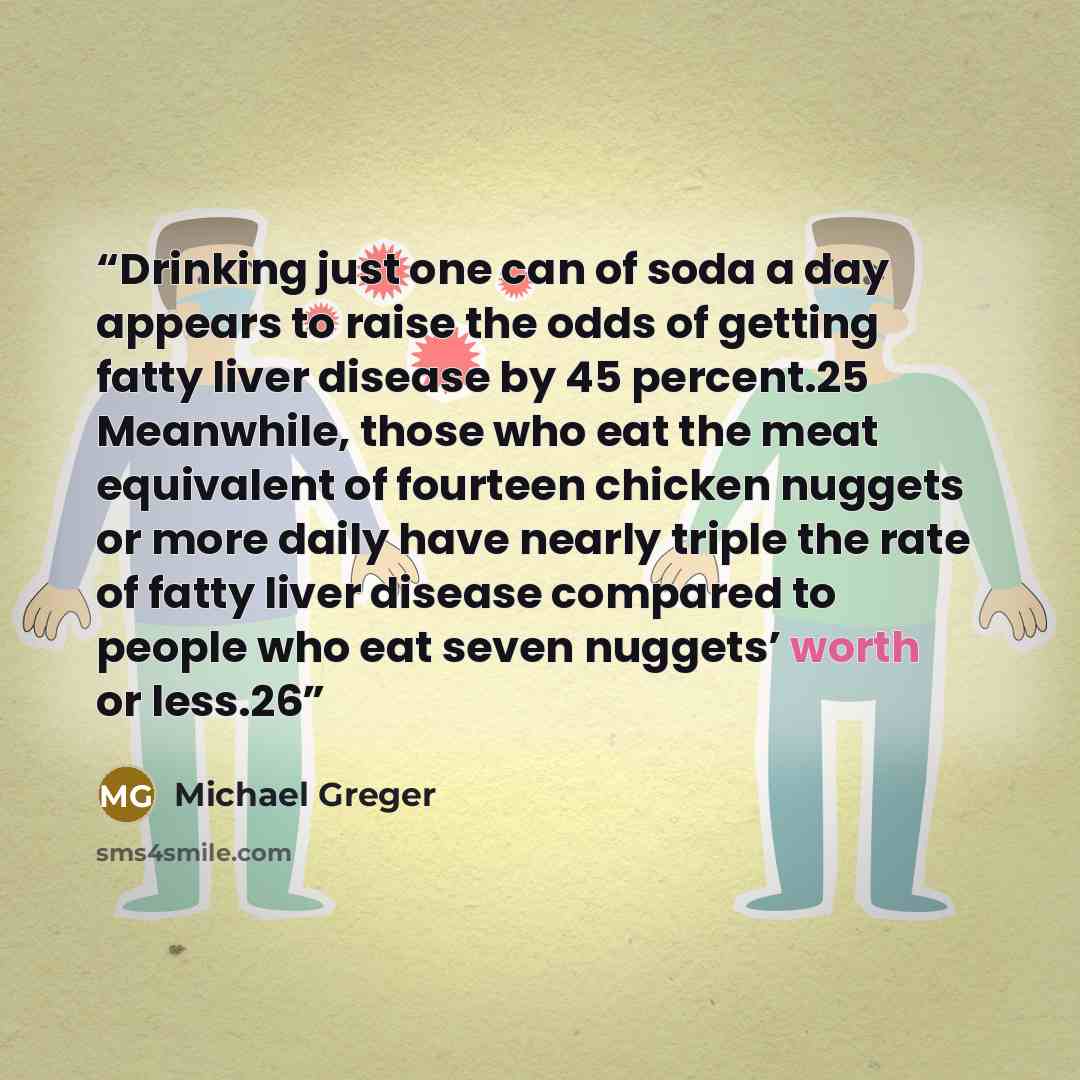 “Drinking just one can of soda a day appears to raise the odds of getting fatty liver disease by 45 percent.25 Meanwhile, those who eat the meat equivalent of fourteen chicken nuggets or more daily have nearly triple the rate of fatty liver disease compared to people who eat seven nuggets’ worth or…” quote by Michael Greger