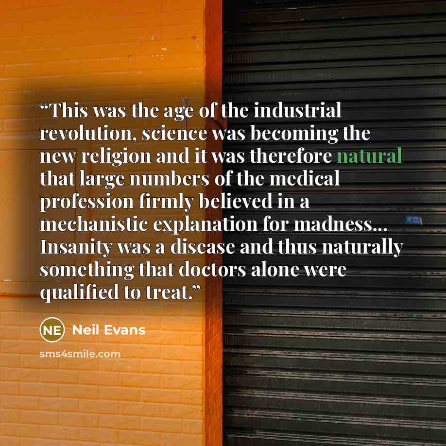 “This was the age of the industrial revolution, science was becoming the new religion and it was therefore natural that large numbers of the medical profession firmly believed in a mechanistic explanation for madness... Insanity was a disease and thus naturally something that doctors alone were…” quote by Neil Evans