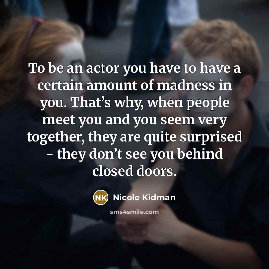 “To be an actor you have to have a certain amount of madness in you. That’s why, when people meet you and you seem very together, they are quite surprised - they don’t see you behind closed doors.” quote by Nicole Kidman