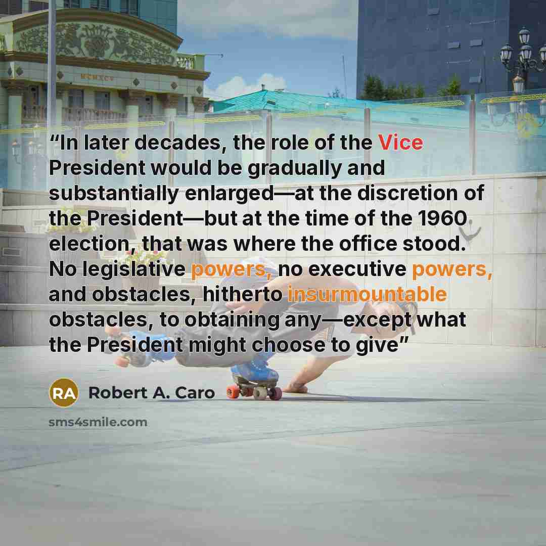 “In later decades, the role of the Vice President would be gradually and substantially enlarged—at the discretion of the President—but at the time of the 1960 election, that was where the office stood. No legislative powers, no executive powers, and obstacles, hitherto insurmountable obstacles, to…” quote by Robert A. Caro