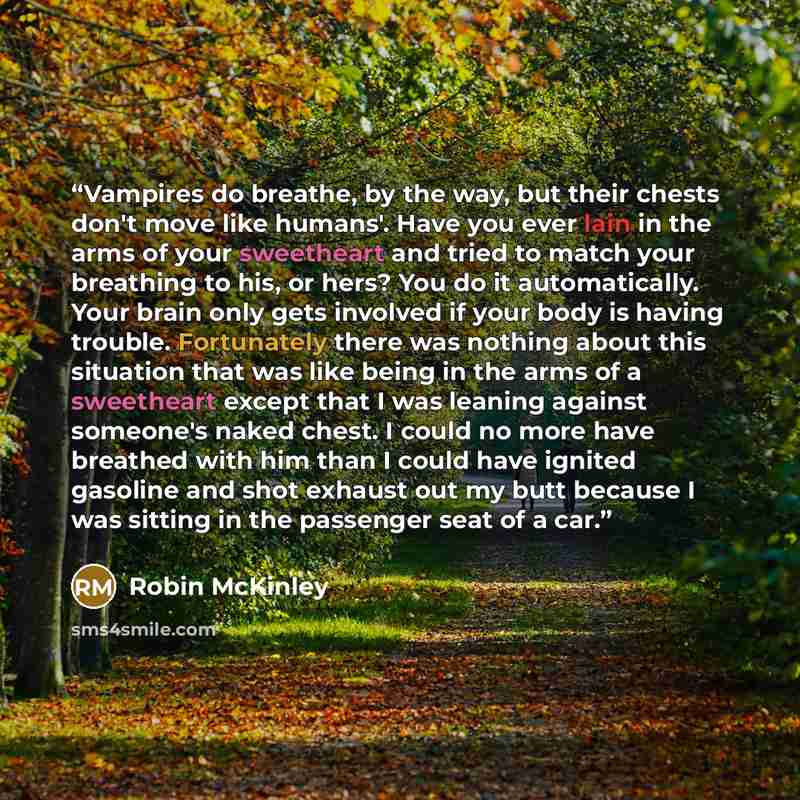 “Vampires do breathe, by the way, but their chests don't move like humans'. Have you ever lain in the arms of your sweetheart and tried to match your breathing to his, or hers? You do it automatically. Your brain only gets involved if your body is having trouble. Fortunately there was nothing about…” quote by Robin McKinley