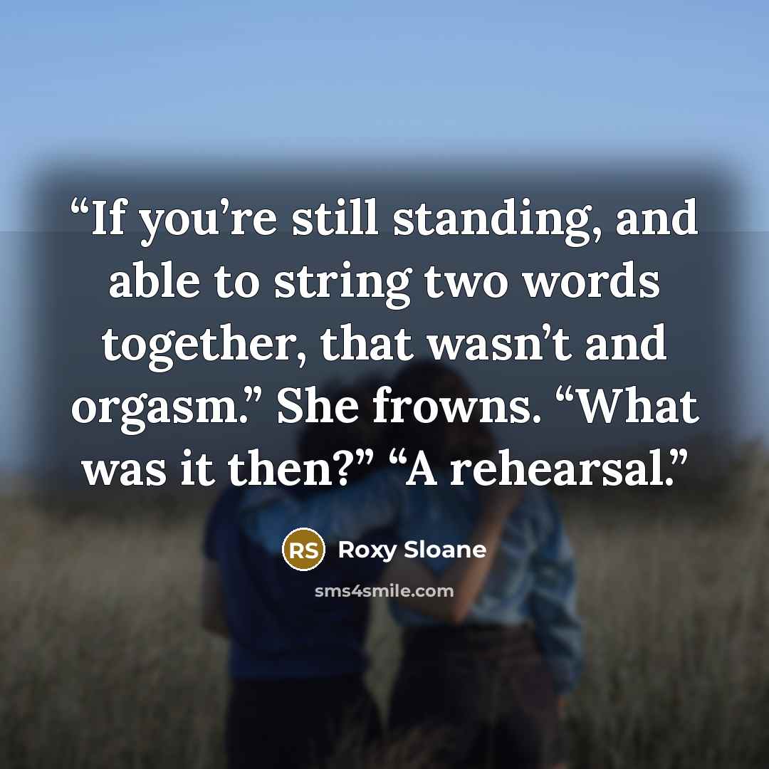 “If you’re still standing, and able to string two words together, that wasn’t and orgasm.” She frowns. “What was it then?” “A rehearsal.” quote by Roxy Sloane