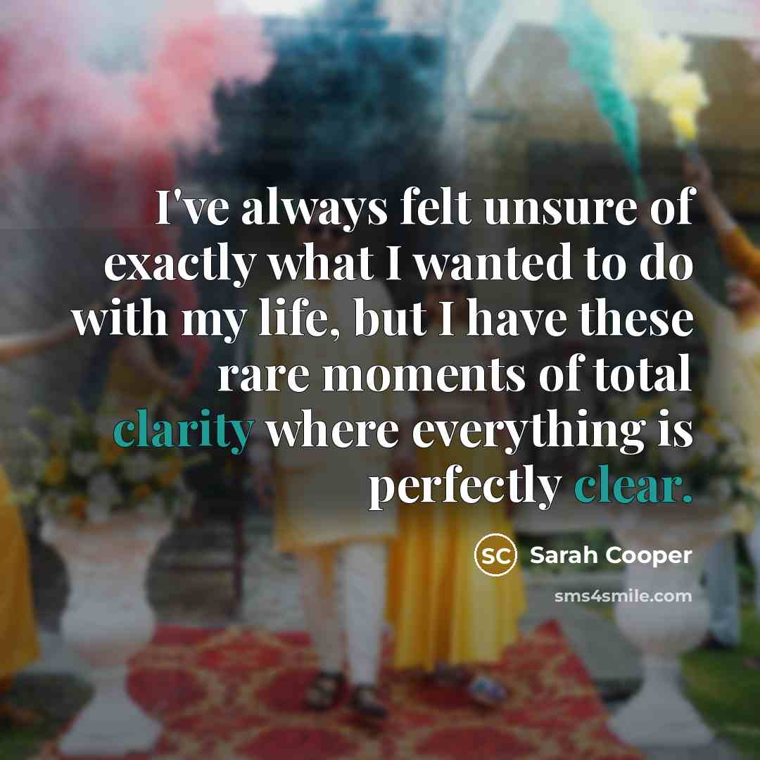 “I've always felt unsure of exactly what I wanted to do with my life, but I have these rare moments of total clarity where everything is perfectly clear.” quote by Sarah Cooper
