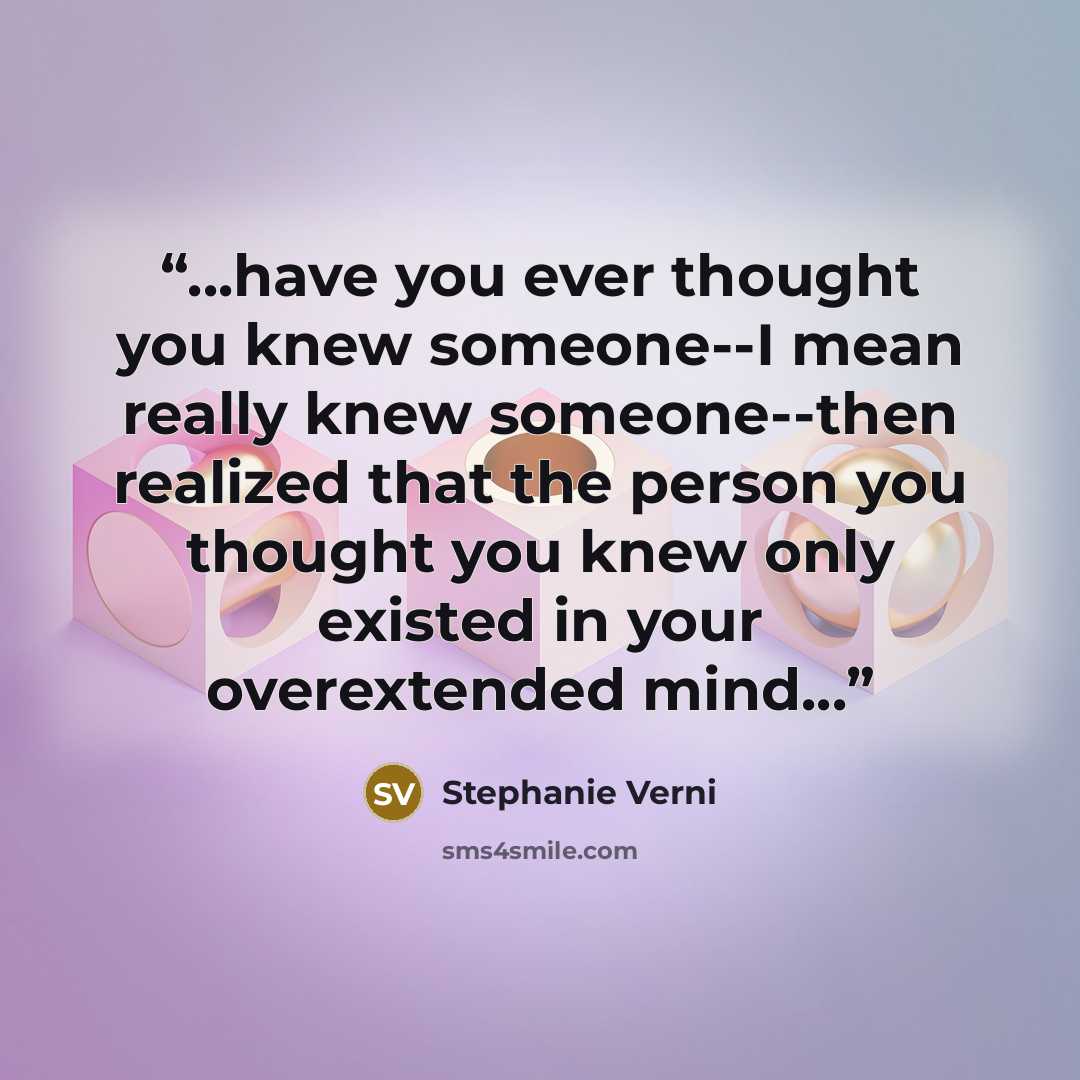 “...have you ever thought you knew someone--I mean really knew someone--then realized that the person you thought you knew only existed in your overextended mind...” quote by Stephanie Verni