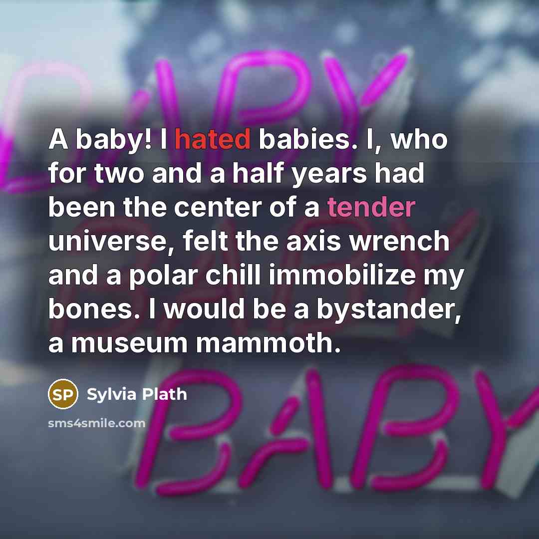 “A baby! I hated babies. I, who for two and a half years had been the center of a tender universe, felt the axis wrench and a polar chill immobilize my bones. I would be a bystander, a museum mammoth.” quote by Sylvia Plath