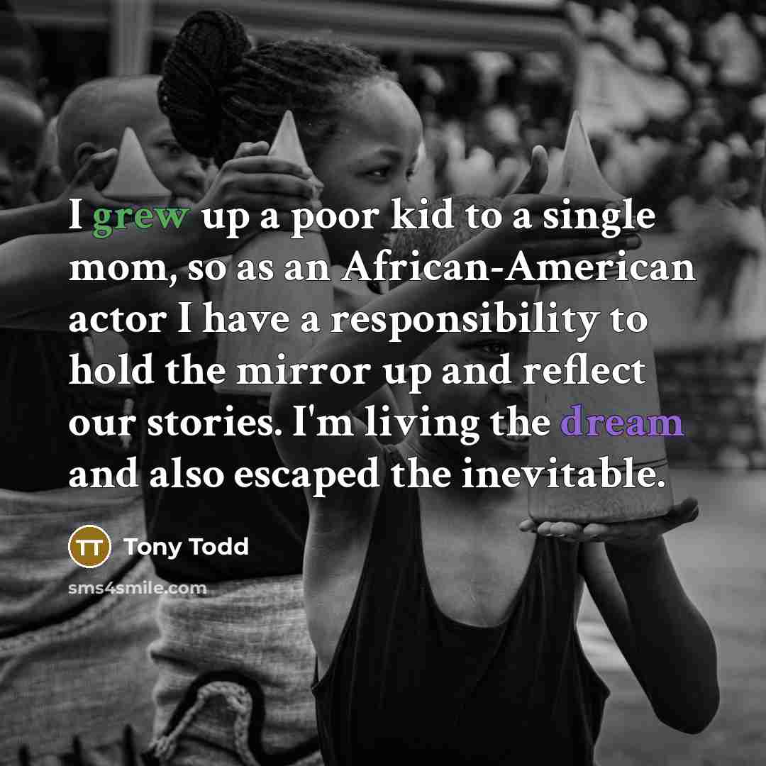 “I grew up a poor kid to a single mom, so as an African-American actor I have a responsibility to hold the mirror up and reflect our stories. I'm living the dream and also escaped the inevitable.” quote by Tony Todd