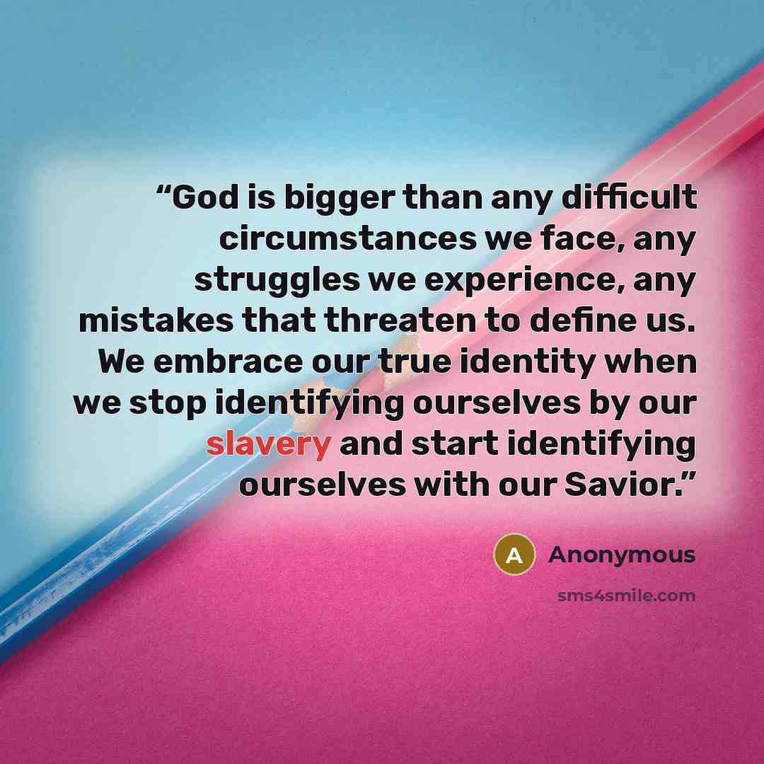“God is bigger than any difficult circumstances we face, any struggles we experience, any mistakes that threaten to define us. We embrace our true identity when we stop identifying ourselves by our slavery and start identifying ourselves with our Savior.” quote by Anonymous