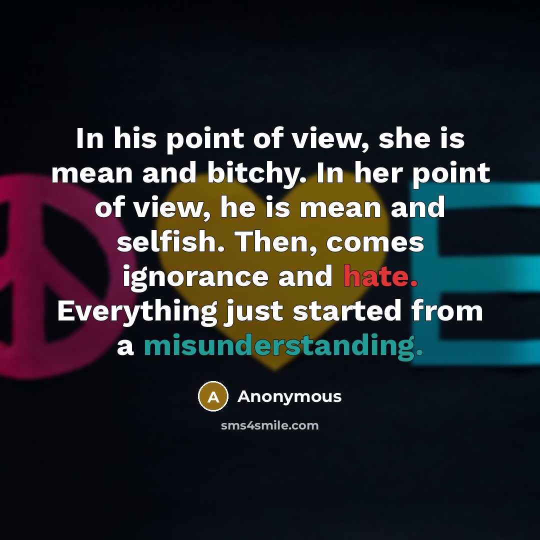 “In his point of view, she is mean and bitchy. In her point of view, he is mean and selfish. Then, comes ignorance and hate. Everything just started from a misunderstanding.” quote by Anonymous