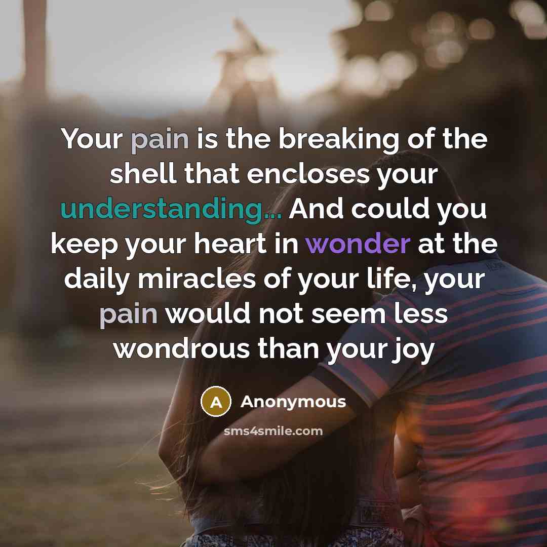 “Your pain is the breaking of the shell that encloses your understanding... And could you keep your heart in wonder at the daily miracles of your life, your pain would not seem less wondrous than your joy” quote by Anonymous