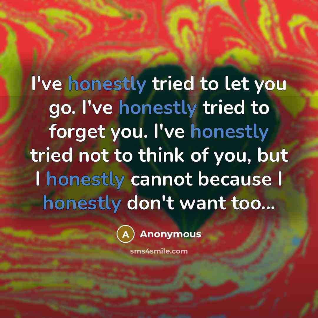 “I've honestly tried to let you go. I've honestly tried to forget you. I've honestly tried not to think of you, but I honestly cannot because I honestly don't want too...” quote by Anonymous