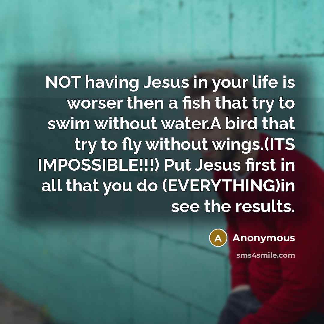 “NOT having Jesus in your life is worser then a fish that try to swim without water.A bird that try to fly without wings.(ITS IMPOSSIBLE!!!) Put Jesus first in all that you do (EVERYTHING)in see the results.” quote by Anonymous