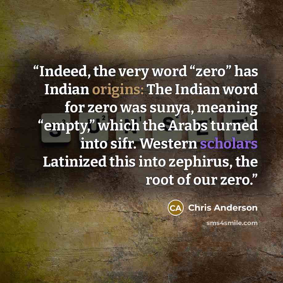 “Indeed, the very word “zero” has Indian origins: The Indian word for zero was sunya, meaning “empty,” which the Arabs turned into sifr. Western scholars Latinized this into zephirus, the root of our zero.” quote by Chris Anderson