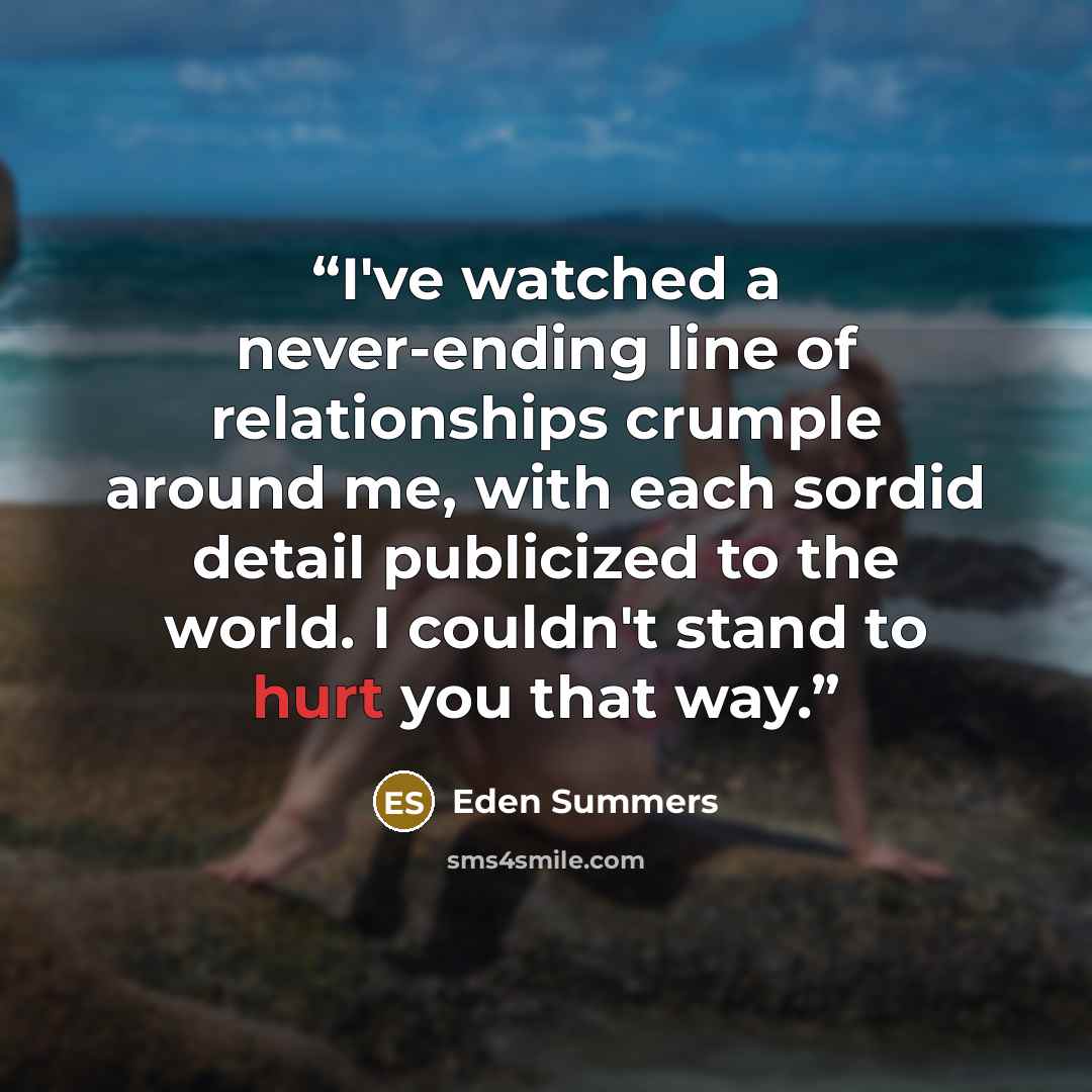 “I've watched a never-ending line of relationships crumple around me, with each sordid detail publicized to the world. I couldn't stand to hurt you that way.” quote by Eden Summers