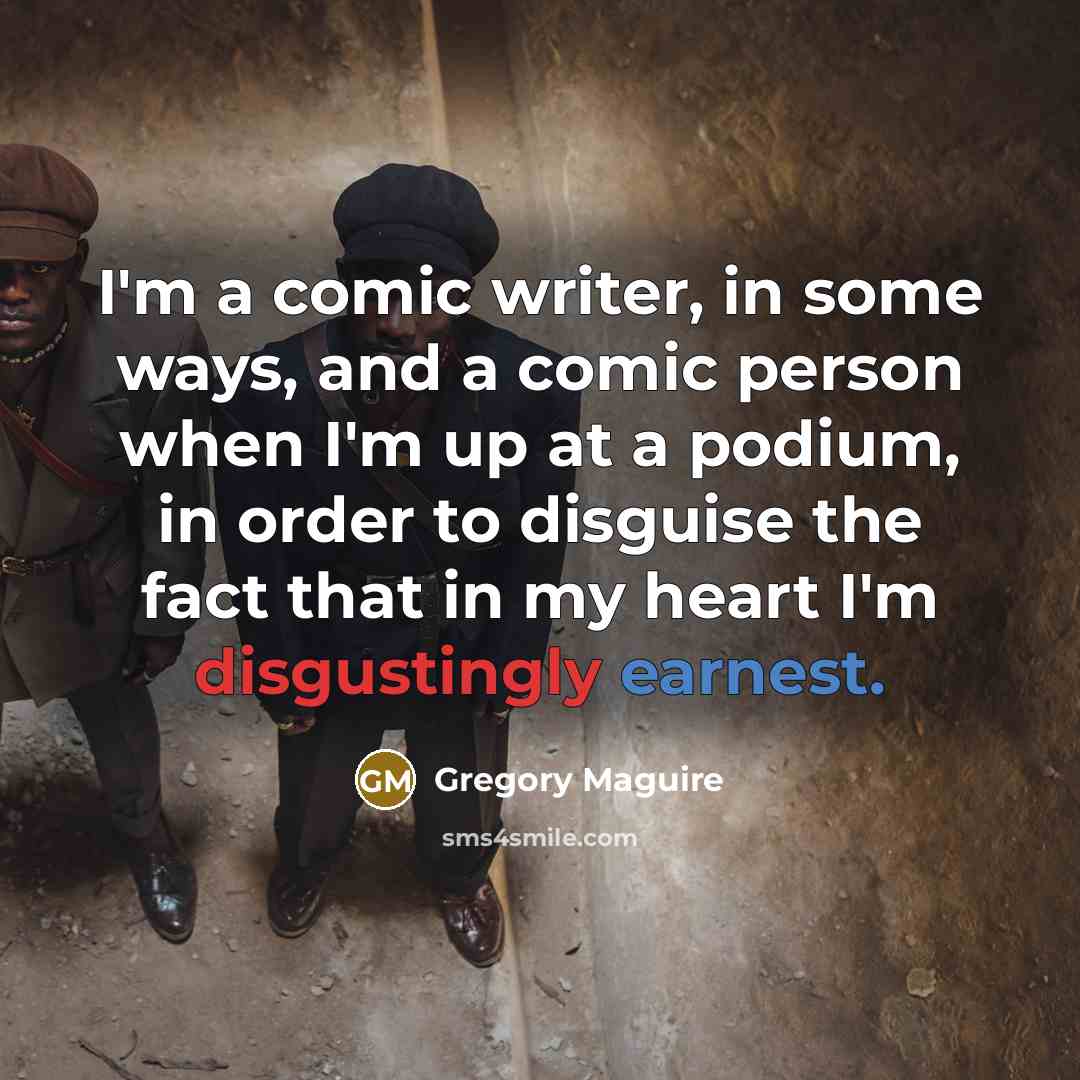 “I'm a comic writer, in some ways, and a comic person when I'm up at a podium, in order to disguise the fact that in my heart I'm disgustingly earnest.” quote by Gregory Maguire
