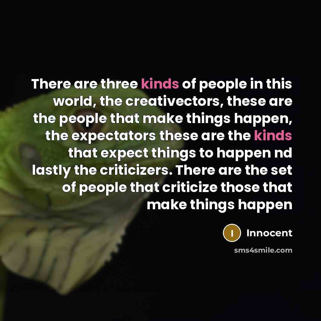 “There are three kinds of people in this world, the creativectors, these are the people that make things happen, the expectators these are the kinds that expect things to happen nd lastly the criticizers. There are the set of people that criticize those that make things happen” quote by Innocent