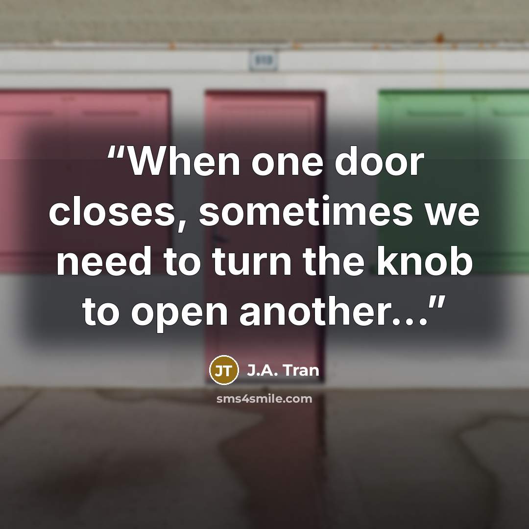 “When one door closes, sometimes we need to turn the knob to open another...” quote by J.A. Tran