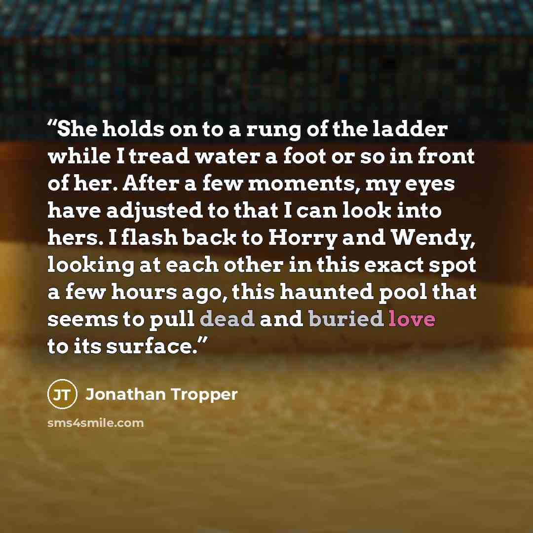 “She holds on to a rung of the ladder while I tread water a foot or so in front of her. After a few moments, my eyes have adjusted to that I can look into hers. I flash back to Horry and Wendy, looking at each other in this exact spot a few hours ago, this haunted pool that seems to pull dead and…” quote by Jonathan Tropper